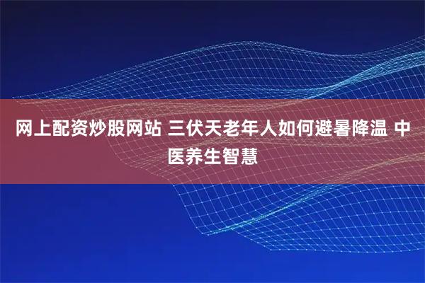 网上配资炒股网站 三伏天老年人如何避暑降温 中医养生智慧