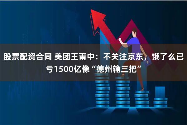 股票配资合同 美团王莆中：不关注京东，饿了么已亏1500亿像“德州输三把”