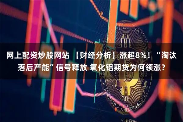 网上配资炒股网站 【财经分析】涨超8%！“淘汰落后产能”信号释放 氧化铝期货为何领涨？