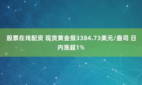 股票在线配资 现货黄金报3384.73美元/盎司 日内涨超1%