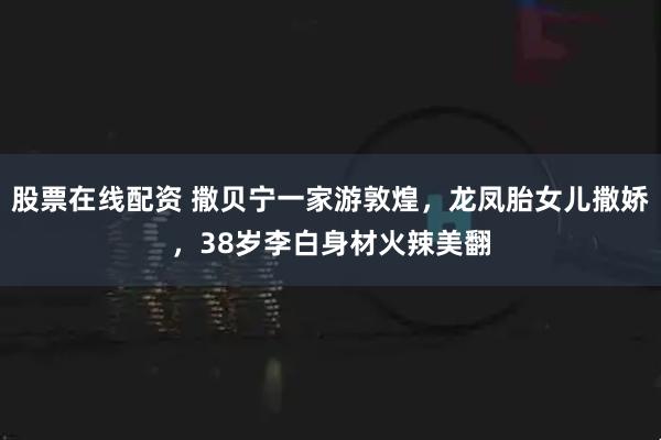 股票在线配资 撒贝宁一家游敦煌，龙凤胎女儿撒娇，38岁李白身材火辣美翻