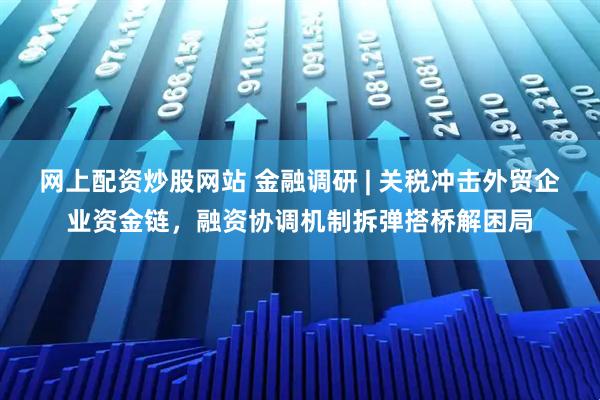 网上配资炒股网站 金融调研 | 关税冲击外贸企业资金链，融资协调机制拆弹搭桥解困局