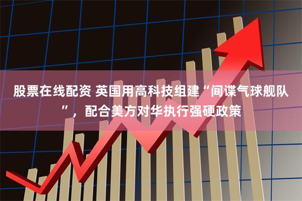 股票在线配资 英国用高科技组建“间谍气球舰队”，配合美方对华执行强硬政策