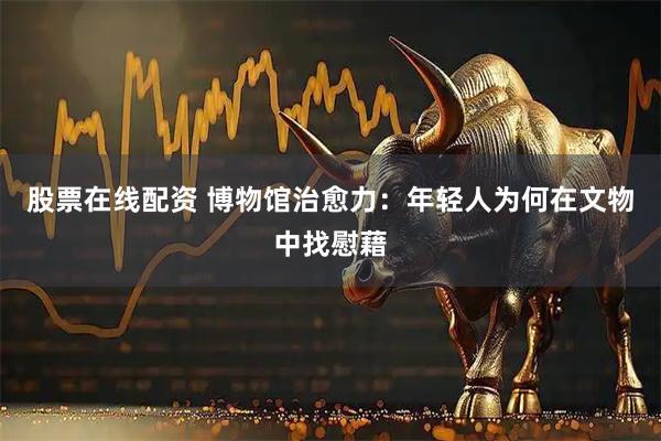 股票在线配资 博物馆治愈力：年轻人为何在文物中找慰藉