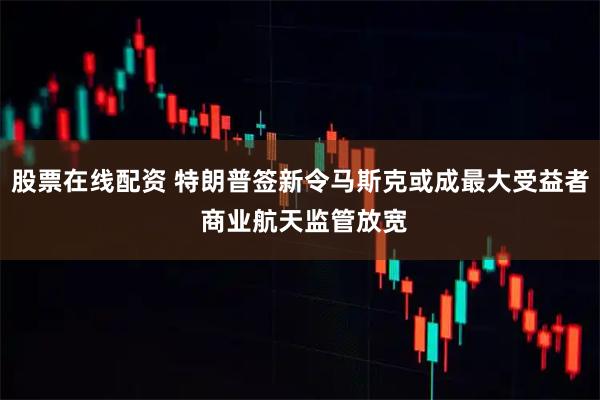 股票在线配资 特朗普签新令马斯克或成最大受益者 商业航天监管放宽