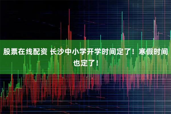 股票在线配资 长沙中小学开学时间定了！寒假时间也定了！