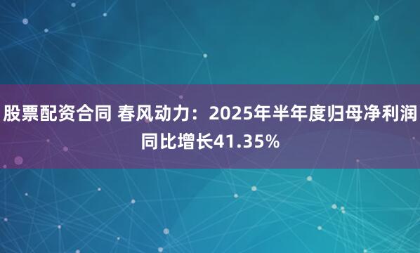 股票配资合同 春风动力：2025年半年度归母净利润同比增长41.35%