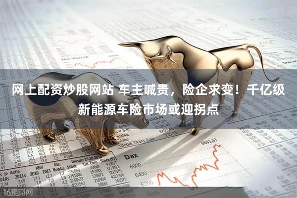 网上配资炒股网站 车主喊贵，险企求变！千亿级新能源车险市场或迎拐点