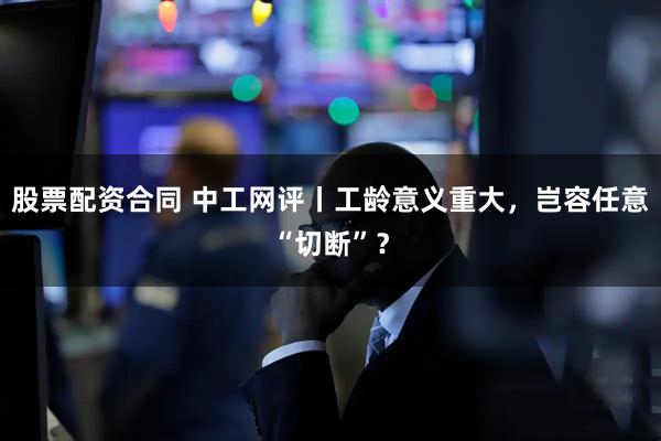 股票配资合同 中工网评丨工龄意义重大，岂容任意“切断”？
